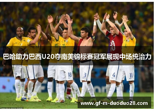 巴哈助力巴西U20夺南美锦标赛冠军展现中场统治力 巴哈助力巴西U20夺南美锦标赛冠军展现中场统治力