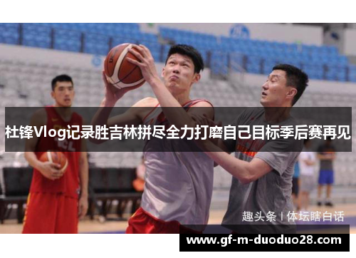 杜锋Vlog记录胜吉林拼尽全力打磨自己目标季后赛再见