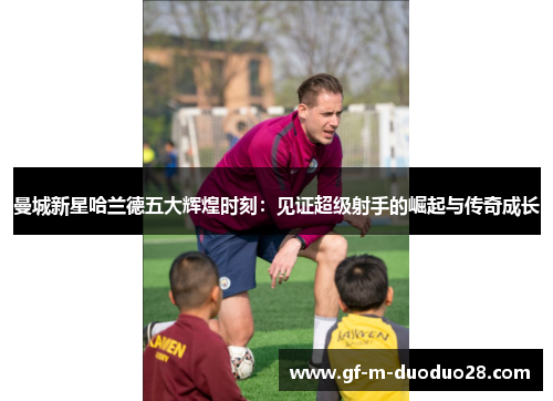 曼城新星哈兰德五大辉煌时刻：见证超级射手的崛起与传奇成长