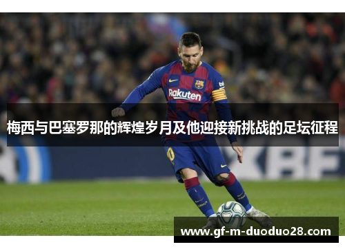 梅西与巴塞罗那的辉煌岁月及他迎接新挑战的足坛征程