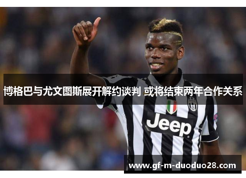 博格巴与尤文图斯展开解约谈判 或将结束两年合作关系 博格巴与尤文图斯展开解约谈判 或将结束两年合作关系