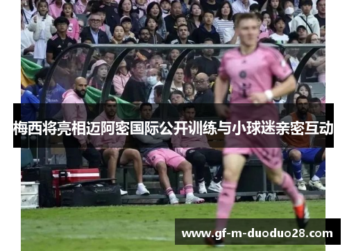 梅西将亮相迈阿密国际公开训练与小球迷亲密互动 梅西将亮相迈阿密国际公开训练与小球迷亲密互动