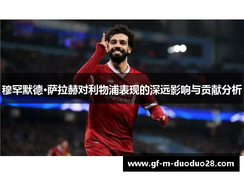 穆罕默德·萨拉赫对利物浦表现的深远影响与贡献分析