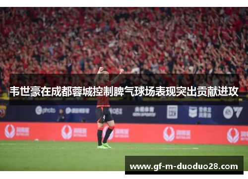 韦世豪在成都蓉城控制脾气球场表现突出贡献进攻 韦世豪在成都蓉城控制脾气球场表现突出贡献进攻